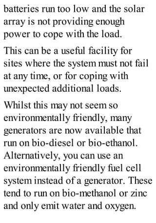 batteries run too low and the solar
array is not providing enough
power to cope with the load.
This can be a useful facility for
sites where the system must not fail
at any time, or for coping with
unexpected additional loads.
Whilst this may not seem so
environmentally friendly, many
generators are now available that
run on bio-diesel or bio-ethanol.
Alternatively, you can use an
environmentally friendly fuel cell
system instead of a generator. These
tend to run on bio-methanol or zinc
and only emit water and oxygen.
 