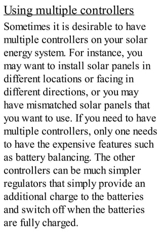 Using multiple controllers
Sometimes it is desirable to have
multiple controllers on your solar
energy system. For instance, you
may want to install solar panels in
different locations or facing in
different directions, or you may
have mismatched solar panels that
you want to use. If you need to have
multiple controllers, only one needs
to have the expensive features such
as battery balancing. The other
controllers can be much simpler
regulators that simply provide an
additional charge to the batteries
and switch off when the batteries
are fully charged.
 