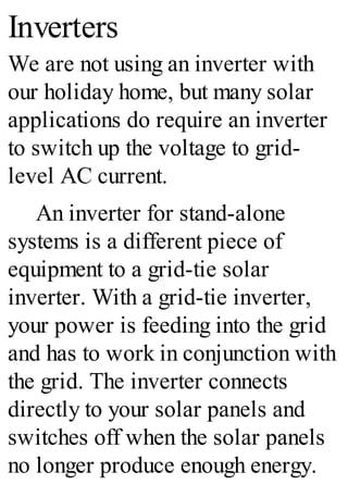 Inverters
We are not using an inverter with
our holiday home, but many solar
applications do require an inverter
to switch up the voltage to grid-
level AC current.
An inverter for stand-alone
systems is a different piece of
equipment to a grid-tie solar
inverter. With a grid-tie inverter,
your power is feeding into the grid
and has to work in conjunction with
the grid. The inverter connects
directly to your solar panels and
switches off when the solar panels
no longer produce enough energy.
 