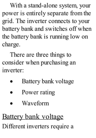 With a stand-alone system, your
power is entirely separate from the
grid. The inverter connects to your
battery bank and switches off when
the battery bank is running low on
charge.
There are three things to
consider when purchasing an
inverter:
· Battery bank voltage
· Power rating
· Waveform
Battery bank voltage
Different inverters require a
 