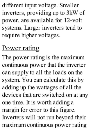 different input voltage. Smaller
inverters, providing up to 3kW of
power, are available for 12-volt
systems. Larger inverters tend to
require higher voltages.
Power rating
The power rating is the maximum
continuous power that the inverter
can supply to all the loads on the
system. You can calculate this by
adding up the wattages of all the
devices that are switched on at any
one time. It is worth adding a
margin for error to this figure.
Inverters will not run beyond their
maximum continuous power rating
 