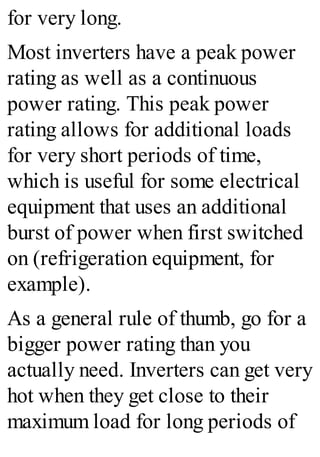 for very long.
Most inverters have a peak power
rating as well as a continuous
power rating. This peak power
rating allows for additional loads
for very short periods of time,
which is useful for some electrical
equipment that uses an additional
burst of power when first switched
on (refrigeration equipment, for
example).
As a general rule of thumb, go for a
bigger power rating than you
actually need. Inverters can get very
hot when they get close to their
maximum load for long periods of
 