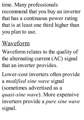 time. Many professionals
recommend that you buy an inverter
that has a continuous power rating
that is at least one third higher than
you plan to use.
Waveform
Waveform relates to the quality of
the alternating current (AC) signal
that an inverter provides.
Lower-cost inverters often provide
a modified sine wave signal
(sometimes advertised as a
quasi-sine wave). More expensive
inverters provide a pure sine wave
signal.
 