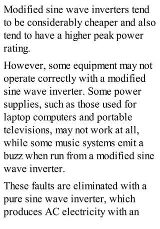 Modified sine wave inverters tend
to be considerably cheaper and also
tend to have a higher peak power
rating.
However, some equipment may not
operate correctly with a modified
sine wave inverter. Some power
supplies, such as those used for
laptop computers and portable
televisions, may not work at all,
while some music systems emit a
buzz when run from a modified sine
wave inverter.
These faults are eliminated with a
pure sine wave inverter, which
produces AC electricity with an
 