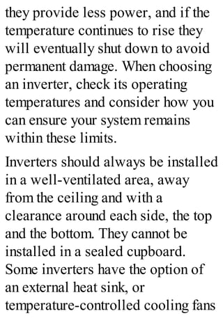 they provide less power, and if the
temperature continues to rise they
will eventually shut down to avoid
permanent damage. When choosing
an inverter, check its operating
temperatures and consider how you
can ensure your system remains
within these limits.
Inverters should always be installed
in a well-ventilated area, away
from the ceiling and with a
clearance around each side, the top
and the bottom. They cannot be
installed in a sealed cupboard.
Some inverters have the option of
an external heat sink, or
temperature-controlled cooling fans
 