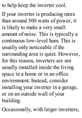 to help keep the inverter cool.
If your inverter is producing more
than around 500 watts of power, it
is likely to make a very small
amount of noise. This is typically a
continuous low-level hum. This is
usually only noticeable if the
surrounding area is quiet. However,
for this reason, inverters are not
usually installed inside the living
space in a home or in an office
environment. Instead, consider
installing your inverter in a garage,
or on an outside wall of your
building.
Occasionally, with larger inverters,
 