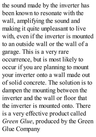the sound made by the inverter has
been known to resonate with the
wall, amplifying the sound and
making it quite unpleasant to live
with, even if the inverter is mounted
to an outside wall or the wall of a
garage. This is a very rare
occurrence, but is most likely to
occur if you are planning to mount
your inverter onto a wall made out
of solid concrete. The solution is to
dampen the mounting between the
inverter and the wall or floor that
the inverter is mounted onto. There
is a very effective product called
Green Glue, produced by the Green
Glue Company
 