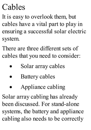 Cables
It is easy to overlook them, but
cables have a vital part to play in
ensuring a successful solar electric
system.
There are three different sets of
cables that you need to consider:
· Solar array cables
· Battery cables
· Appliance cabling
Solar array cabling has already
been discussed. For stand-alone
systems, the battery and appliance
cabling also needs to be correctly
 