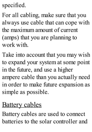 specified.
For all cabling, make sure that you
always use cable that can cope with
the maximum amount of current
(amps) that you are planning to
work with.
Take into account that you may wish
to expand your system at some point
in the future, and use a higher
ampere cable than you actually need
in order to make future expansion as
simple as possible.
Battery cables
Battery cables are used to connect
batteries to the solar controller and
 