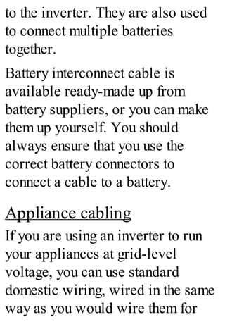 to the inverter. They are also used
to connect multiple batteries
together.
Battery interconnect cable is
available ready-made up from
battery suppliers, or you can make
them up yourself. You should
always ensure that you use the
correct battery connectors to
connect a cable to a battery.
Appliance cabling
If you are using an inverter to run
your appliances at grid-level
voltage, you can use standard
domestic wiring, wired in the same
way as you would wire them for
 