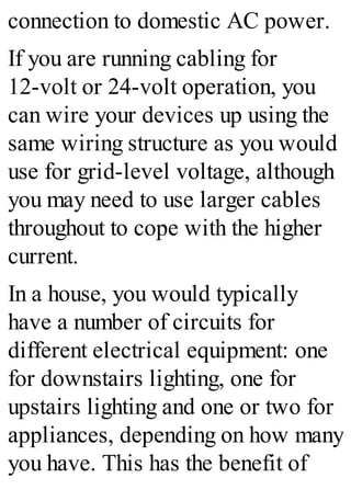 connection to domestic AC power.
If you are running cabling for
12-volt or 24-volt operation, you
can wire your devices up using the
same wiring structure as you would
use for grid-level voltage, although
you may need to use larger cables
throughout to cope with the higher
current.
In a house, you would typically
have a number of circuits for
different electrical equipment: one
for downstairs lighting, one for
upstairs lighting and one or two for
appliances, depending on how many
you have. This has the benefit of
 