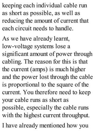keeping each individual cable run
as short as possible, as well as
reducing the amount of current that
each circuit needs to handle.
As we have already learnt,
low-voltage systems lose a
significant amount of power through
cabling. The reason for this is that
the current (amps) is much higher
and the power lost through the cable
is proportional to the square of the
current. You therefore need to keep
your cable runs as short as
possible, especially the cable runs
with the highest current throughput.
I have already mentioned how you
 