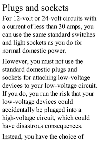 Plugs and sockets
For 12-volt or 24-volt circuits with
a current of less than 30 amps, you
can use the same standard switches
and light sockets as you do for
normal domestic power.
However, you must not use the
standard domestic plugs and
sockets for attaching low-voltage
devices to your low-voltage circuit.
If you do, you run the risk that your
low-voltage devices could
accidentally be plugged into a
high-voltage circuit, which could
have disastrous consequences.
Instead, you have the choice of
 