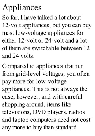 Appliances
So far, I have talked a lot about
12-volt appliances, but you can buy
most low-voltage appliances for
either 12-volt or 24-volt and a lot
of them are switchable between 12
and 24 volts.
Compared to appliances that run
from grid-level voltages, you often
pay more for low-voltage
appliances. This is not always the
case, however, and with careful
shopping around, items like
televisions, DVD players, radios
and laptop computers need not cost
any more to buy than standard
 