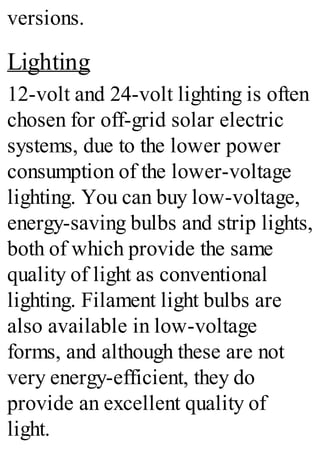 versions.
Lighting
12-volt and 24-volt lighting is often
chosen for off-grid solar electric
systems, due to the lower power
consumption of the lower-voltage
lighting. You can buy low-voltage,
energy-saving bulbs and strip lights,
both of which provide the same
quality of light as conventional
lighting. Filament light bulbs are
also available in low-voltage
forms, and although these are not
very energy-efficient, they do
provide an excellent quality of
light.
 