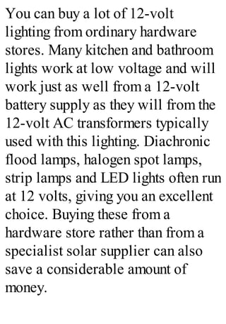 You can buy a lot of 12-volt
lighting from ordinary hardware
stores. Many kitchen and bathroom
lights work at low voltage and will
work just as well from a 12-volt
battery supply as they will from the
12-volt AC transformers typically
used with this lighting. Diachronic
flood lamps, halogen spot lamps,
strip lamps and LED lights often run
at 12 volts, giving you an excellent
choice. Buying these from a
hardware store rather than from a
specialist solar supplier can also
save a considerable amount of
money.
 