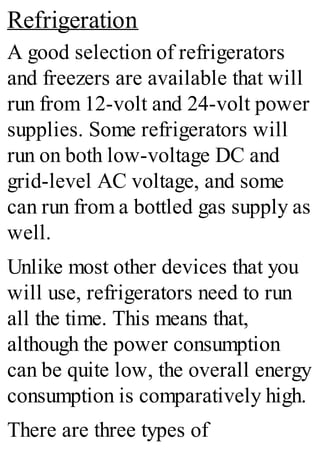 Refrigeration
A good selection of refrigerators
and freezers are available that will
run from 12-volt and 24-volt power
supplies. Some refrigerators will
run on both low-voltage DC and
grid-level AC voltage, and some
can run from a bottled gas supply as
well.
Unlike most other devices that you
will use, refrigerators need to run
all the time. This means that,
although the power consumption
can be quite low, the overall energy
consumption is comparatively high.
There are three types of
 
