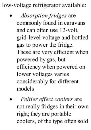 low-voltage refrigerator available:
· Absorption fridges are
commonly found in caravans
and can often use 12-volt,
grid-level voltage and bottled
gas to power the fridge.
These are very efficient when
powered by gas, but
efficiency when powered on
lower voltages varies
considerably for different
models
· Peltier effect coolers are
not really fridges in their own
right; they are portable
coolers, of the type often sold
 