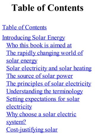 Table of Contents
Table of Contents
Introducing Solar Energy
Who this book is aimed at
The rapidly changing world of
solar energy
Solar electricity and solar heating
The source of solar power
The principles of solar electricity
Understanding the terminology
Setting expectations for solar
electricity
Why choose a solar electric
system?
Cost-justifying solar
 