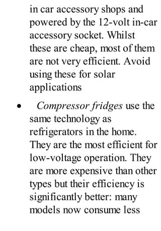 in car accessory shops and
powered by the 12-volt in-car
accessory socket. Whilst
these are cheap, most of them
are not very efficient. Avoid
using these for solar
applications
· Compressor fridges use the
same technology as
refrigerators in the home.
They are the most efficient for
low-voltage operation. They
are more expensive than other
types but their efficiency is
significantly better: many
models now consume less
 