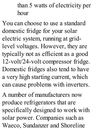 than 5 watts of electricity per
hour
You can choose to use a standard
domestic fridge for your solar
electric system, running at grid-
level voltages. However, they are
typically not as efficient as a good
12-volt/24-volt compressor fridge.
Domestic fridges also tend to have
a very high starting current, which
can cause problems with inverters.
A number of manufacturers now
produce refrigerators that are
specifically designed to work with
solar power. Companies such as
Waeco, Sundanzer and Shoreline
 