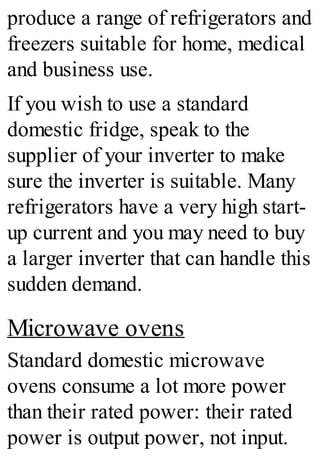 produce a range of refrigerators and
freezers suitable for home, medical
and business use.
If you wish to use a standard
domestic fridge, speak to the
supplier of your inverter to make
sure the inverter is suitable. Many
refrigerators have a very high start-
up current and you may need to buy
a larger inverter that can handle this
sudden demand.
Microwave ovens
Standard domestic microwave
ovens consume a lot more power
than their rated power: their rated
power is output power, not input.
 