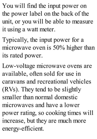 You will find the input power on
the power label on the back of the
unit, or you will be able to measure
it using a watt meter.
Typically, the input power for a
microwave oven is 50% higher than
its rated power.
Low-voltage microwave ovens are
available, often sold for use in
caravans and recreational vehicles
(RVs). They tend to be slightly
smaller than normal domestic
microwaves and have a lower
power rating, so cooking times will
increase, but they are much more
energy-efficient.
 