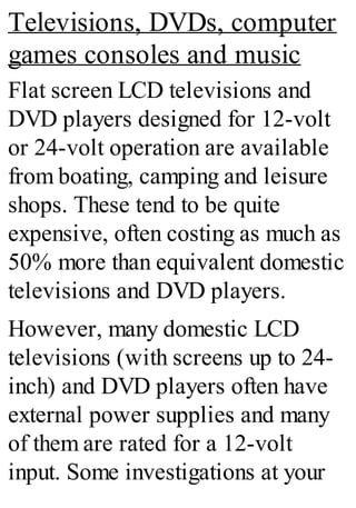 Televisions, DVDs, computer
games consoles and music
Flat screen LCD televisions and
DVD players designed for 12-volt
or 24-volt operation are available
from boating, camping and leisure
shops. These tend to be quite
expensive, often costing as much as
50% more than equivalent domestic
televisions and DVD players.
However, many domestic LCD
televisions (with screens up to 24-
inch) and DVD players often have
external power supplies and many
of them are rated for a 12-volt
input. Some investigations at your
 