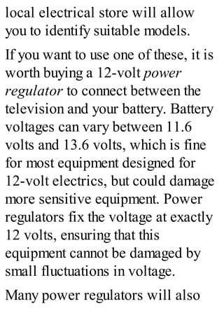 local electrical store will allow
you to identify suitable models.
If you want to use one of these, it is
worth buying a 12-volt power
regulator to connect between the
television and your battery. Battery
voltages can vary between 11.6
volts and 13.6 volts, which is fine
for most equipment designed for
12-volt electrics, but could damage
more sensitive equipment. Power
regulators fix the voltage at exactly
12 volts, ensuring that this
equipment cannot be damaged by
small fluctuations in voltage.
Many power regulators will also
 