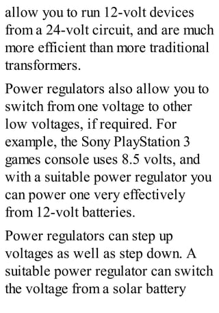 allow you to run 12-volt devices
from a 24-volt circuit, and are much
more efficient than more traditional
transformers.
Power regulators also allow you to
switch from one voltage to other
low voltages, if required. For
example, the Sony PlayStation 3
games console uses 8.5 volts, and
with a suitable power regulator you
can power one very effectively
from 12-volt batteries.
Power regulators can step up
voltages as well as step down. A
suitable power regulator can switch
the voltage from a solar battery
 