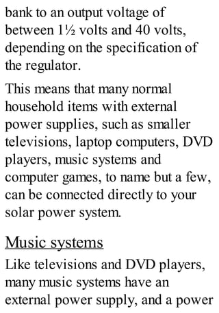 bank to an output voltage of
between 1½ volts and 40 volts,
depending on the specification of
the regulator.
This means that many normal
household items with external
power supplies, such as smaller
televisions, laptop computers, DVD
players, music systems and
computer games, to name but a few,
can be connected directly to your
solar power system.
Music systems
Like televisions and DVD players,
many music systems have an
external power supply, and a power
 