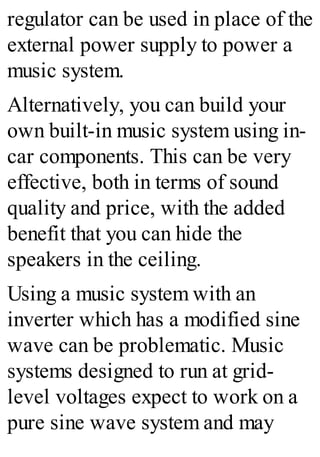 regulator can be used in place of the
external power supply to power a
music system.
Alternatively, you can build your
own built-in music system using in-
car components. This can be very
effective, both in terms of sound
quality and price, with the added
benefit that you can hide the
speakers in the ceiling.
Using a music system with an
inverter which has a modified sine
wave can be problematic. Music
systems designed to run at grid-
level voltages expect to work on a
pure sine wave system and may
 