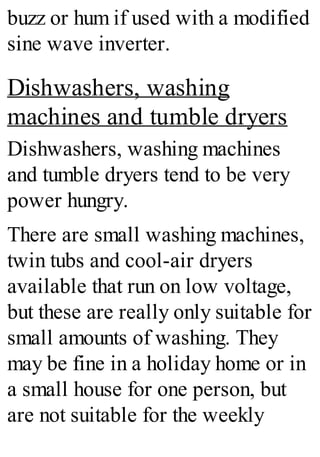 buzz or hum if used with a modified
sine wave inverter.
Dishwashers, washing
machines and tumble dryers
Dishwashers, washing machines
and tumble dryers tend to be very
power hungry.
There are small washing machines,
twin tubs and cool-air dryers
available that run on low voltage,
but these are really only suitable for
small amounts of washing. They
may be fine in a holiday home or in
a small house for one person, but
are not suitable for the weekly
 