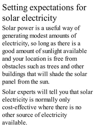 Setting expectations for
solar electricity
Solar power is a useful way of
generating modest amounts of
electricity, so long as there is a
good amount of sunlight available
and your location is free from
obstacles such as trees and other
buildings that will shade the solar
panel from the sun.
Solar experts will tell you that solar
electricity is normally only
cost-effective where there is no
other source of electricity
available.
 