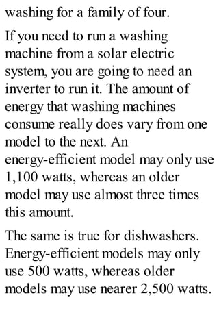 washing for a family of four.
If you need to run a washing
machine from a solar electric
system, you are going to need an
inverter to run it. The amount of
energy that washing machines
consume really does vary from one
model to the next. An
energy-efficient model may only use
1,100 watts, whereas an older
model may use almost three times
this amount.
The same is true for dishwashers.
Energy-efficient models may only
use 500 watts, whereas older
models may use nearer 2,500 watts.
 
