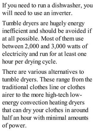 If you need to run a dishwasher, you
will need to use an inverter.
Tumble dryers are hugely energy
inefficient and should be avoided if
at all possible. Most of them use
between 2,000 and 3,000 watts of
electricity and run for at least one
hour per drying cycle.
There are various alternatives to
tumble dryers. These range from the
traditional clothes line or clothes
airer to the more high-tech low-
energy convection heating dryers
that can dry your clothes in around
half an hour with minimal amounts
of power.
 