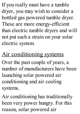 If you really must have a tumble
dryer, you may wish to consider a
bottled gas powered tumble dryer.
These are more energy-efficient
than electric tumble dryers and will
not put such a strain on your solar
electric system.
Air conditioning systems
Over the past couple of years, a
number of manufacturers have been
launching solar powered air
conditioning and air cooling
systems.
Air conditioning has traditionally
been very power hungry. For this
reason, solar powered air
 