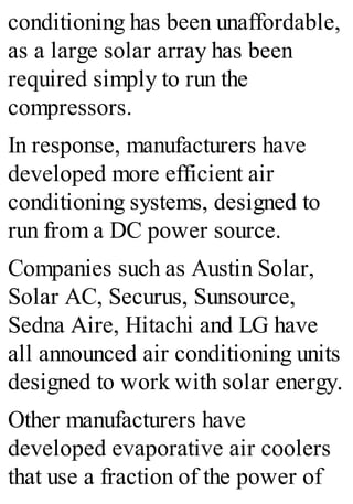 conditioning has been unaffordable,
as a large solar array has been
required simply to run the
compressors.
In response, manufacturers have
developed more efficient air
conditioning systems, designed to
run from a DC power source.
Companies such as Austin Solar,
Solar AC, Securus, Sunsource,
Sedna Aire, Hitachi and LG have
all announced air conditioning units
designed to work with solar energy.
Other manufacturers have
developed evaporative air coolers
that use a fraction of the power of
 