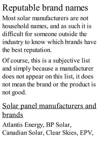 Reputable brand names
Most solar manufacturers are not
household names, and as such it is
difficult for someone outside the
industry to know which brands have
the best reputation.
Of course, this is a subjective list
and simply because a manufacturer
does not appear on this list, it does
not mean the brand or the product is
not good.
Solar panel manufacturers and
brands
Atlantis Energy, BP Solar,
Canadian Solar, Clear Skies, EPV,
 