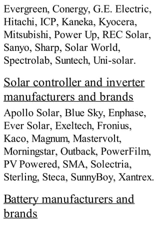 Evergreen, Conergy, G.E. Electric,
Hitachi, ICP, Kaneka, Kyocera,
Mitsubishi, Power Up, REC Solar,
Sanyo, Sharp, Solar World,
Spectrolab, Suntech, Uni-solar.
Solar controller and inverter
manufacturers and brands
Apollo Solar, Blue Sky, Enphase,
Ever Solar, Exeltech, Fronius,
Kaco, Magnum, Mastervolt,
Morningstar, Outback, PowerFilm,
PV Powered, SMA, Solectria,
Sterling, Steca, SunnyBoy, Xantrex.
Battery manufacturers and
brands
 