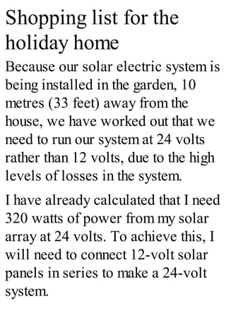 Shopping list for the
holiday home
Because our solar electric system is
being installed in the garden, 10
metres (33 feet) away from the
house, we have worked out that we
need to run our system at 24 volts
rather than 12 volts, due to the high
levels of losses in the system.
I have already calculated that I need
320 watts of power from my solar
array at 24 volts. To achieve this, I
will need to connect 12-volt solar
panels in series to make a 24-volt
system.
 
