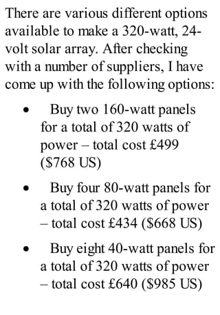 There are various different options
available to make a 320-watt, 24-
volt solar array. After checking
with a number of suppliers, I have
come up with the following options:
· Buy two 160-watt panels
for a total of 320 watts of
power – total cost £499
($768 US)
· Buy four 80-watt panels for
a total of 320 watts of power
– total cost £434 ($668 US)
· Buy eight 40-watt panels for
a total of 320 watts of power
– total cost £640 ($985 US)
 