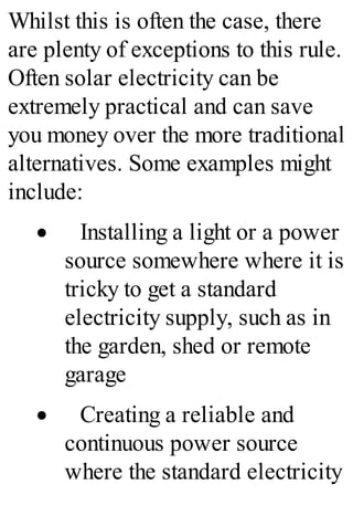 Whilst this is often the case, there
are plenty of exceptions to this rule.
Often solar electricity can be
extremely practical and can save
you money over the more traditional
alternatives. Some examples might
include:
· Installing a light or a power
source somewhere where it is
tricky to get a standard
electricity supply, such as in
the garden, shed or remote
garage
· Creating a reliable and
continuous power source
where the standard electricity
 