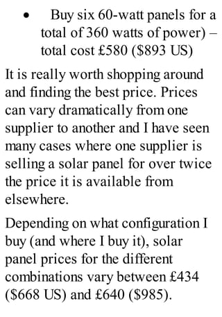 · Buy six 60-watt panels for a
total of 360 watts of power) –
total cost £580 ($893 US)
It is really worth shopping around
and finding the best price. Prices
can vary dramatically from one
supplier to another and I have seen
many cases where one supplier is
selling a solar panel for over twice
the price it is available from
elsewhere.
Depending on what configuration I
buy (and where I buy it), solar
panel prices for the different
combinations vary between £434
($668 US) and £640 ($985).
 