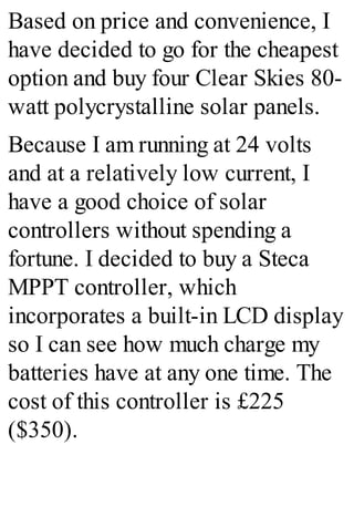 Based on price and convenience, I
have decided to go for the cheapest
option and buy four Clear Skies 80-
watt polycrystalline solar panels.
Because I am running at 24 volts
and at a relatively low current, I
have a good choice of solar
controllers without spending a
fortune. I decided to buy a Steca
MPPT controller, which
incorporates a built-in LCD display
so I can see how much charge my
batteries have at any one time. The
cost of this controller is £225
($350).
 