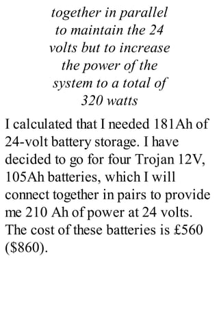 together in parallel
to maintain the 24
volts but to increase
the power of the
system to a total of
320 watts
I calculated that I needed 181Ah of
24-volt battery storage. I have
decided to go for four Trojan 12V,
105Ah batteries, which I will
connect together in pairs to provide
me 210 Ah of power at 24 volts.
The cost of these batteries is £560
($860).
 