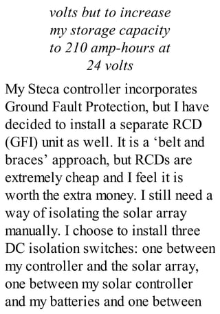 volts but to increase
my storage capacity
to 210 amp-hours at
24 volts
My Steca controller incorporates
Ground Fault Protection, but I have
decided to install a separate RCD
(GFI) unit as well. It is a ‘belt and
braces’ approach, but RCDs are
extremely cheap and I feel it is
worth the extra money. I still need a
way of isolating the solar array
manually. I choose to install three
DC isolation switches: one between
my controller and the solar array,
one between my solar controller
and my batteries and one between
 