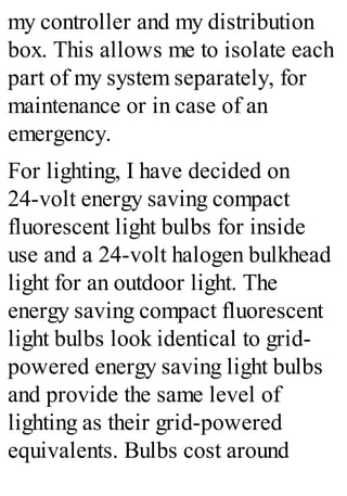 my controller and my distribution
box. This allows me to isolate each
part of my system separately, for
maintenance or in case of an
emergency.
For lighting, I have decided on
24-volt energy saving compact
fluorescent light bulbs for inside
use and a 24-volt halogen bulkhead
light for an outdoor light. The
energy saving compact fluorescent
light bulbs look identical to grid-
powered energy saving light bulbs
and provide the same level of
lighting as their grid-powered
equivalents. Bulbs cost around
 