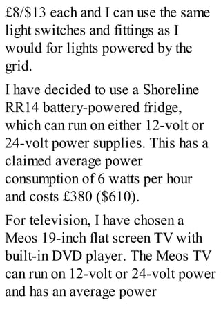 £8/$13 each and I can use the same
light switches and fittings as I
would for lights powered by the
grid.
I have decided to use a Shoreline
RR14 battery-powered fridge,
which can run on either 12-volt or
24-volt power supplies. This has a
claimed average power
consumption of 6 watts per hour
and costs £380 ($610).
For television, I have chosen a
Meos 19-inch flat screen TV with
built-in DVD player. The Meos TV
can run on 12-volt or 24-volt power
and has an average power
 