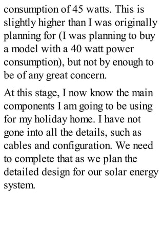consumption of 45 watts. This is
slightly higher than I was originally
planning for (I was planning to buy
a model with a 40 watt power
consumption), but not by enough to
be of any great concern.
At this stage, I now know the main
components I am going to be using
for my holiday home. I have not
gone into all the details, such as
cables and configuration. We need
to complete that as we plan the
detailed design for our solar energy
system.
 